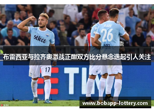 布雷西亚与拉齐奥激战正酣双方比分悬念迭起引人关注